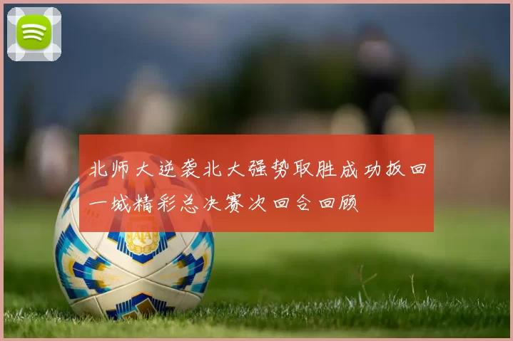 北师大逆袭北大强势取胜成功扳回一城精彩总决赛次回合回顾
