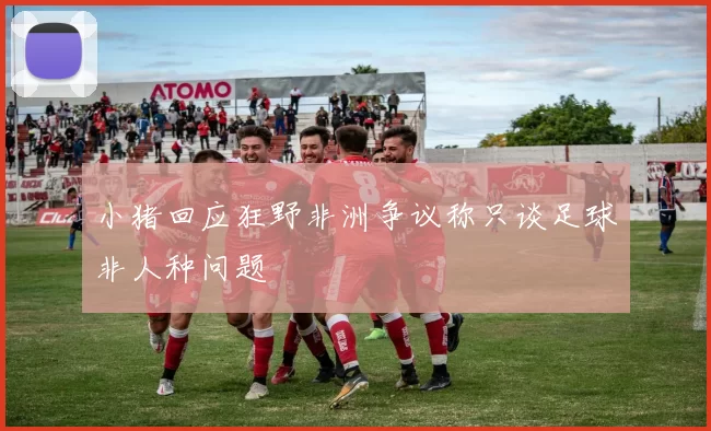 小猪回应狂野非洲争议称只谈足球非人种问题