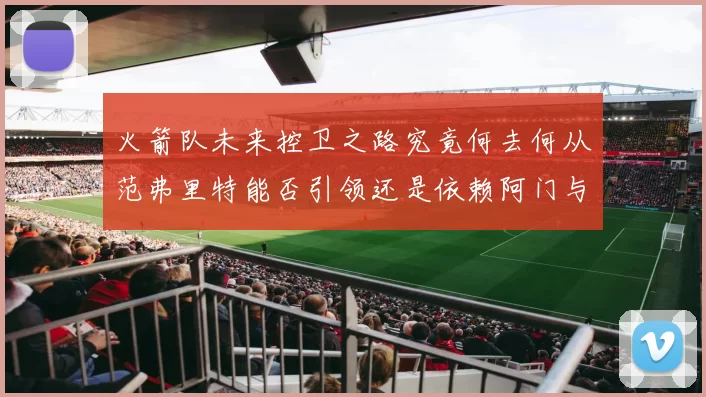 火箭队未来控卫之路究竟何去何从范弗里特能否引领还是依赖阿门与谢泼德