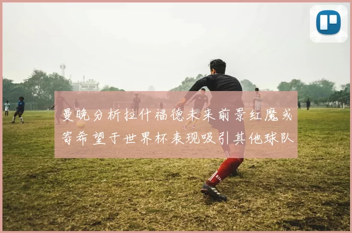 曼晚分析拉什福德未来前景红魔或寄希望于世界杯表现吸引其他球队