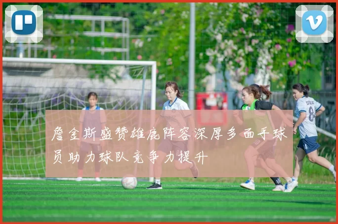 詹金斯盛赞雄鹿阵容深厚多面手球员助力球队竞争力提升