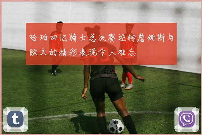 哈珀回忆骑士总决赛逆转詹姆斯与欧文的精彩表现令人难忘