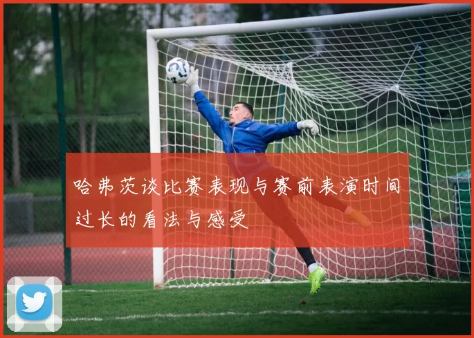哈弗茨谈比赛表现与赛前表演时间过长的看法与感受