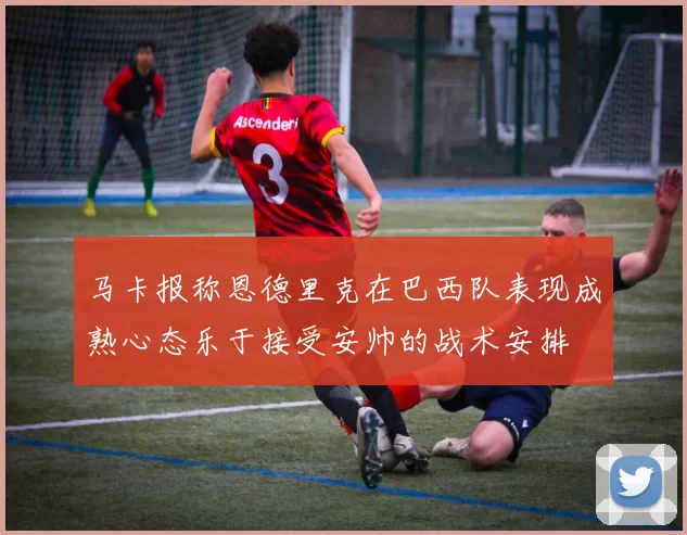 马卡报称恩德里克在巴西队表现成熟心态乐于接受安帅的战术安排