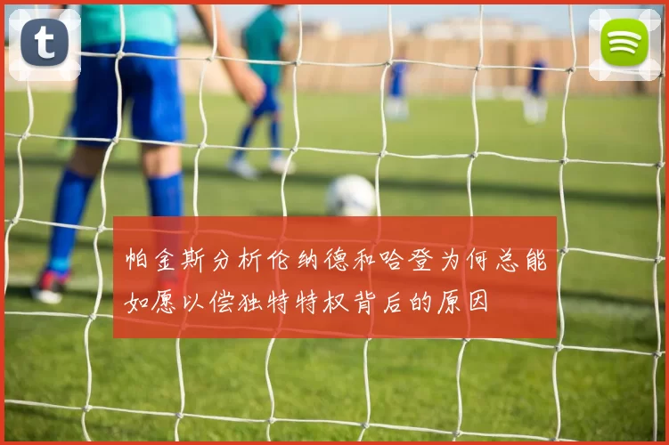 帕金斯分析伦纳德和哈登为何总能如愿以偿独特特权背后的原因