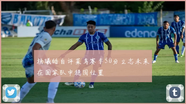 杨曦皓自评菜鸟赛季50分立志未来在国家队中稳固位置