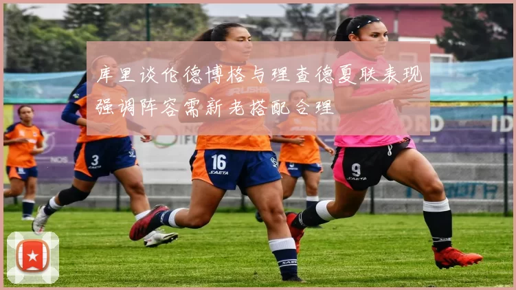 库里谈伦德博格与理查德夏联表现强调阵容需新老搭配合理